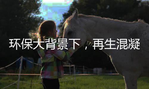 环保大背景下,再生混凝土(RCA)行业逐渐往高性能方向发展