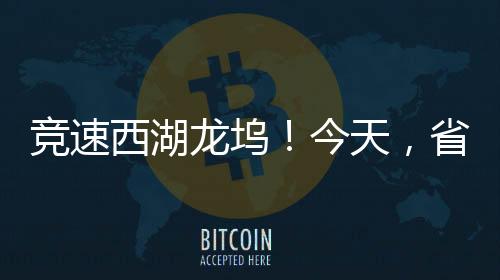 竞速西湖龙坞!今天,省自行车联赛在西湖开赛!