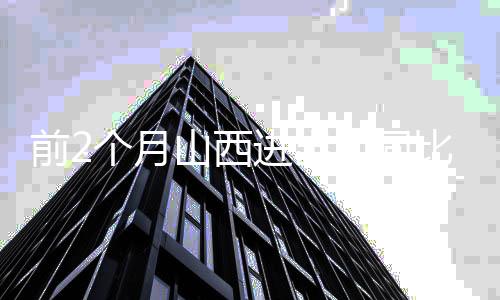 前2个月山西进出口同比增长26.8% 增速居全国第3位