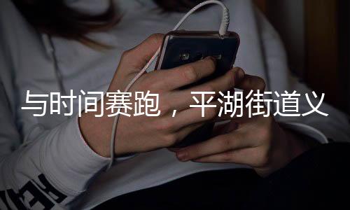 与时间赛跑,平湖街道义工们用行动诠释志愿者精神