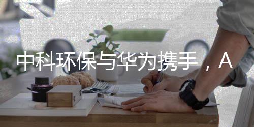 中科环保与华为携手，AI+环保提速