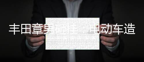 丰田章男砸挂：电动车造越多，碳排放越多