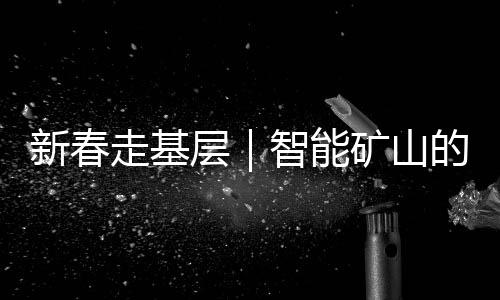新春走基层｜智能矿山的除夕：“今晚我们也和家人一起守岁”