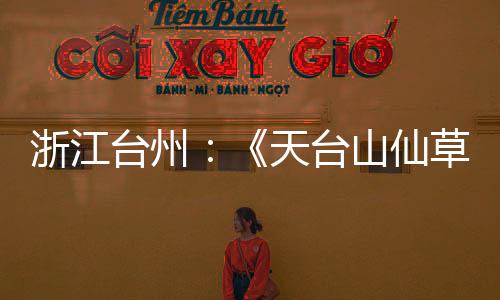浙江台州:《天台山仙草图鉴》开启仙侠奇遇之旅