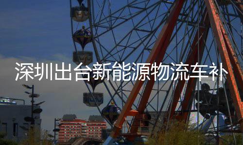深圳出台新能源物流车补贴：国内首个